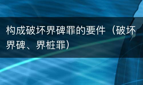 构成破坏界碑罪的要件（破坏界碑、界桩罪）