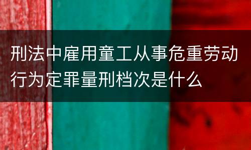 刑法中雇用童工从事危重劳动行为定罪量刑档次是什么