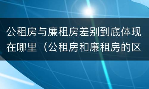 公租房与廉租房差别到底体现在哪里（公租房和廉租房的区别）