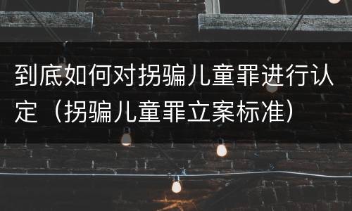 到底如何对拐骗儿童罪进行认定（拐骗儿童罪立案标准）