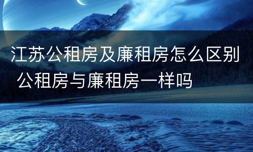 江苏公租房及廉租房怎么区别 公租房与廉租房一样吗