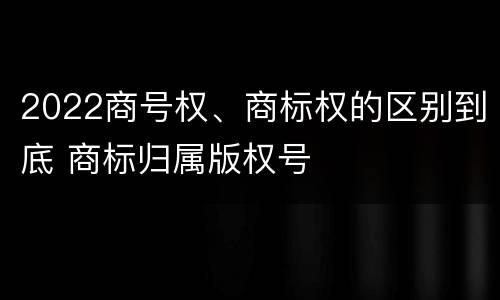 2022商号权、商标权的区别到底 商标归属版权号