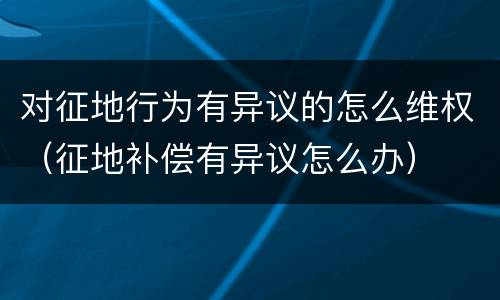 对征地行为有异议的怎么维权（征地补偿有异议怎么办）