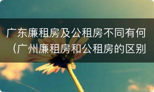 广东廉租房及公租房不同有何（广州廉租房和公租房的区别）