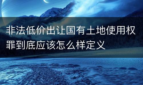 非法低价出让国有土地使用权罪到底应该怎么样定义