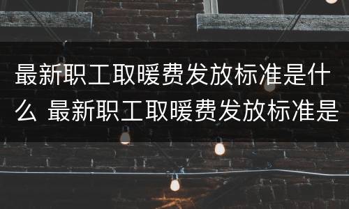 最新职工取暖费发放标准是什么 最新职工取暖费发放标准是什么意思