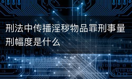 刑法中传播淫秽物品罪刑事量刑幅度是什么