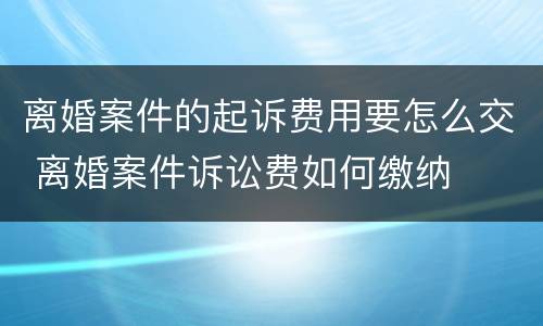 离婚案件的起诉费用要怎么交 离婚案件诉讼费如何缴纳