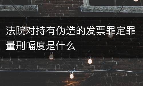 法院对持有伪造的发票罪定罪量刑幅度是什么