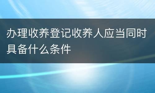 办理收养登记收养人应当同时具备什么条件