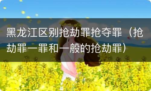 黑龙江区别抢劫罪抢夺罪（抢劫罪一罪和一般的抢劫罪）