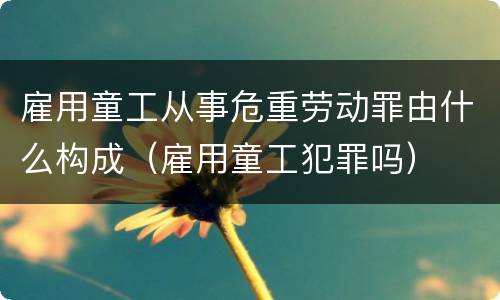 雇用童工从事危重劳动罪由什么构成（雇用童工犯罪吗）