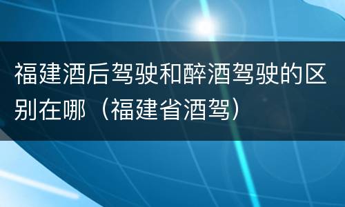 福建酒后驾驶和醉酒驾驶的区别在哪（福建省酒驾）
