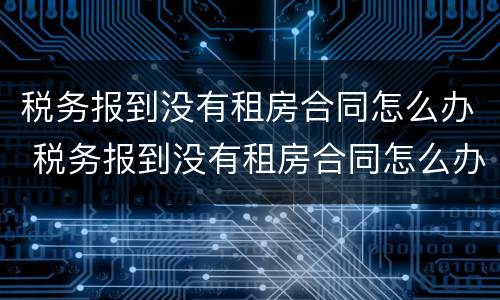 税务报到没有租房合同怎么办 税务报到没有租房合同怎么办