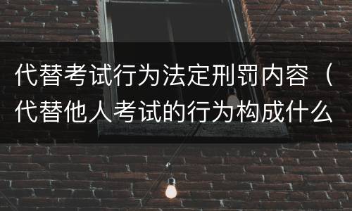代替考试行为法定刑罚内容（代替他人考试的行为构成什么罪）