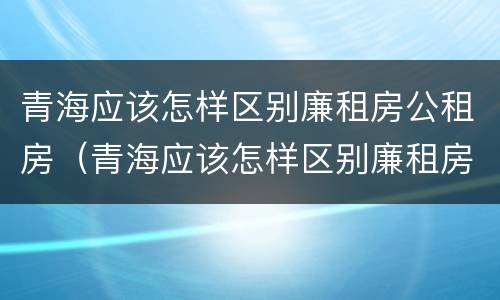 青海应该怎样区别廉租房公租房（青海应该怎样区别廉租房公租房呢）