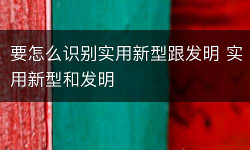 要怎么识别实用新型跟发明 实用新型和发明