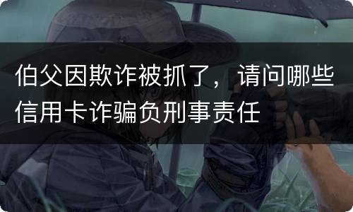 伯父因欺诈被抓了，请问哪些信用卡诈骗负刑事责任