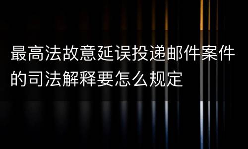 最高法故意延误投递邮件案件的司法解释要怎么规定