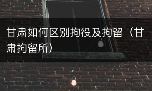 甘肃如何区别拘役及拘留（甘肃拘留所）