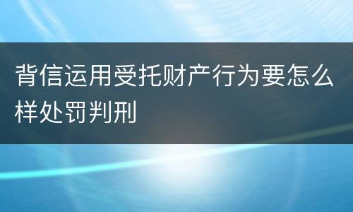 背信运用受托财产行为要怎么样处罚判刑