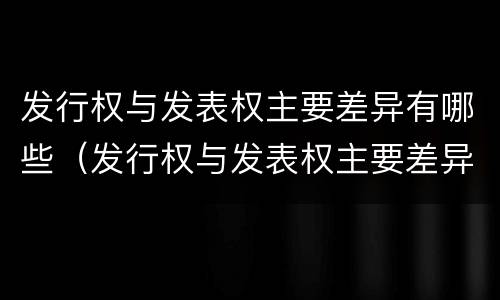 发行权与发表权主要差异有哪些（发行权与发表权主要差异有哪些内容）