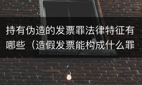 持有伪造的发票罪法律特征有哪些（造假发票能构成什么罪）