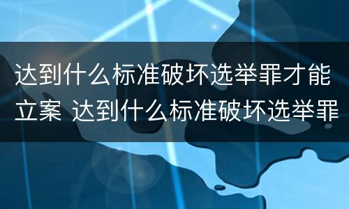 达到什么标准破坏选举罪才能立案 达到什么标准破坏选举罪才能立案呢
