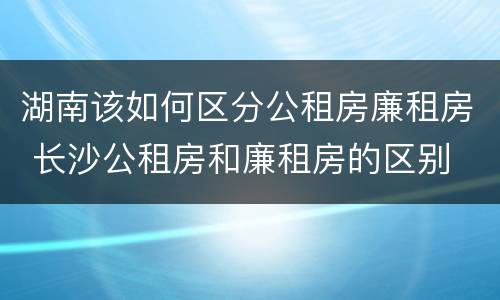 湖南该如何区分公租房廉租房 长沙公租房和廉租房的区别