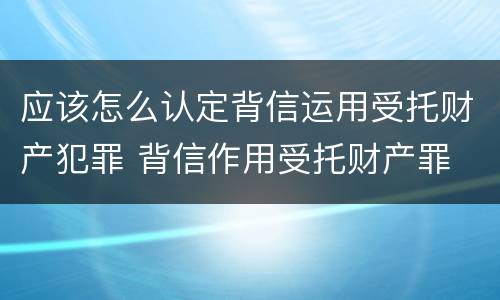 应该怎么认定背信运用受托财产犯罪 背信作用受托财产罪