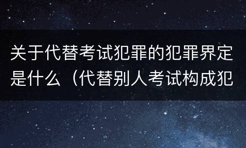 关于代替考试犯罪的犯罪界定是什么（代替别人考试构成犯罪吗）