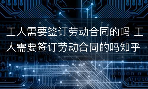 工人需要签订劳动合同的吗 工人需要签订劳动合同的吗知乎