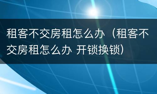 租客不交房租怎么办（租客不交房租怎么办 开锁换锁）