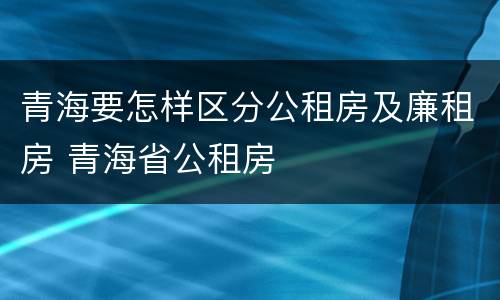 青海要怎样区分公租房及廉租房 青海省公租房