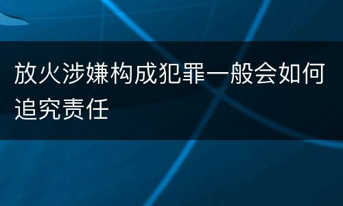 放火涉嫌构成犯罪一般会如何追究责任