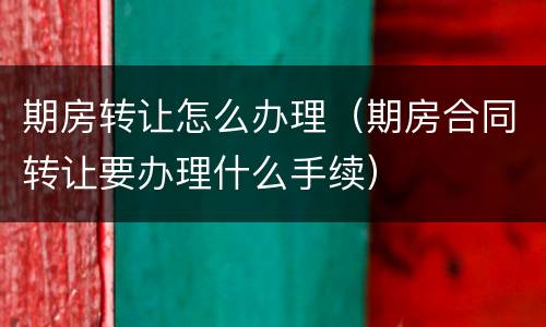 期房转让怎么办理（期房合同转让要办理什么手续）