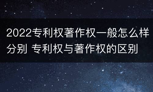 2022专利权著作权一般怎么样分别 专利权与著作权的区别