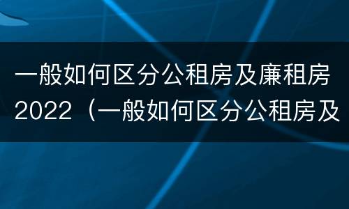 一般如何区分公租房及廉租房2022（一般如何区分公租房及廉租房2022年8月份）