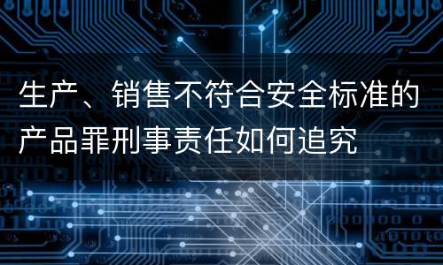 生产、销售不符合安全标准的产品罪刑事责任如何追究