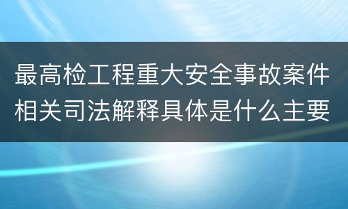 最高检工程重大安全事故案件相关司法解释具体是什么主要规定