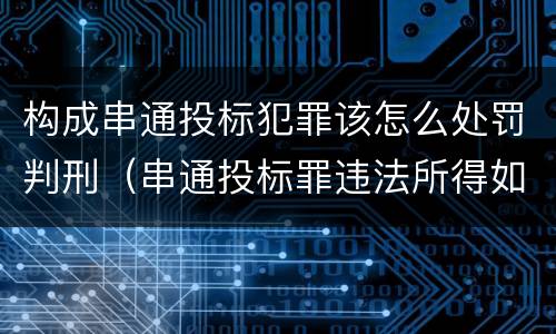 构成串通投标犯罪该怎么处罚判刑（串通投标罪违法所得如何认定）