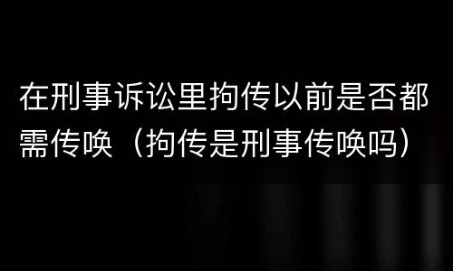 在刑事诉讼里拘传以前是否都需传唤（拘传是刑事传唤吗）