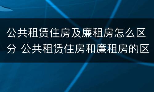 公共租赁住房及廉租房怎么区分 公共租赁住房和廉租房的区别