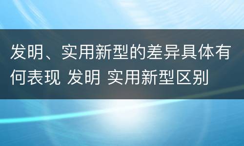 发明、实用新型的差异具体有何表现 发明 实用新型区别
