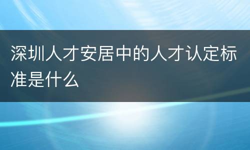 深圳人才安居中的人才认定标准是什么