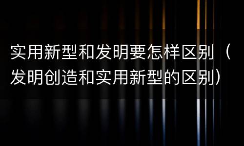 实用新型和发明要怎样区别（发明创造和实用新型的区别）