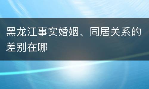 黑龙江事实婚姻、同居关系的差别在哪