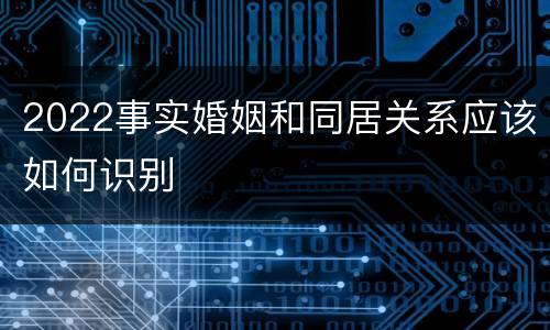 2022事实婚姻和同居关系应该如何识别