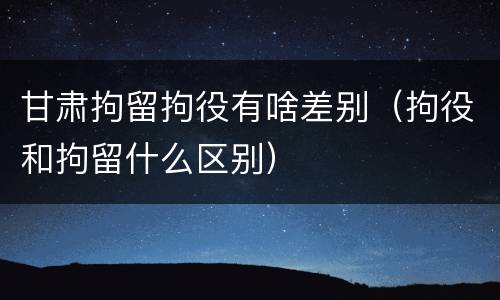 甘肃拘留拘役有啥差别（拘役和拘留什么区别）