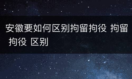 安徽要如何区别拘留拘役 拘留 拘役 区别
